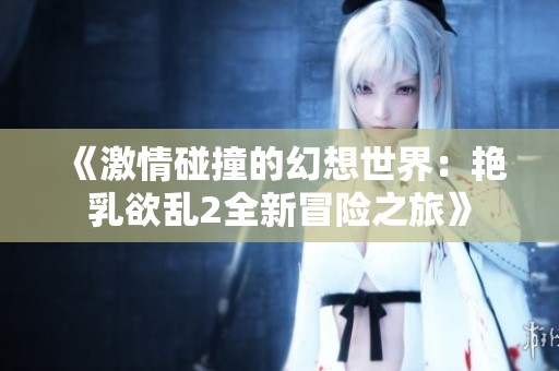《激情碰撞的幻想世界：艳乳欲乱2全新冒险之旅》