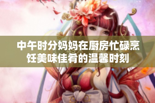 中午时分妈妈在厨房忙碌烹饪美味佳肴的温馨时刻