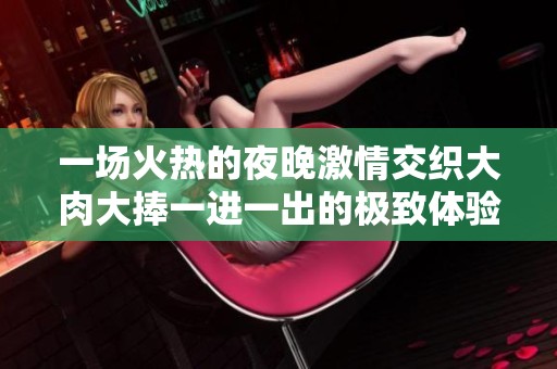 一场火热的夜晚激情交织大肉大捧一进一出的极致体验