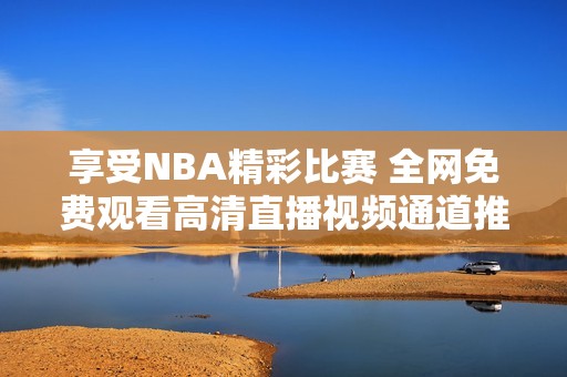 享受NBA精彩比赛 全网免费观看高清直播视频通道推荐