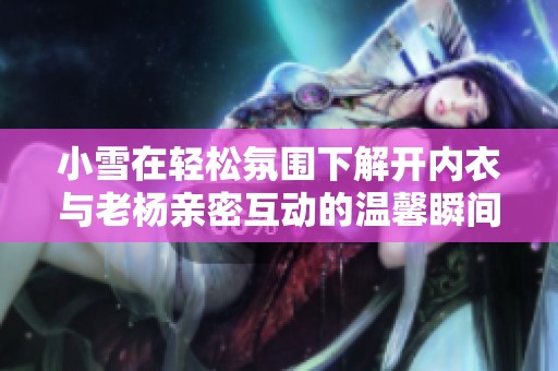 小雪在轻松氛围下解开内衣与老杨亲密互动的温馨瞬间