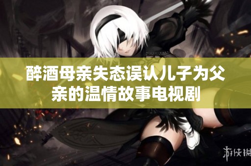 醉酒母亲失态误认儿子为父亲的温情故事电视剧