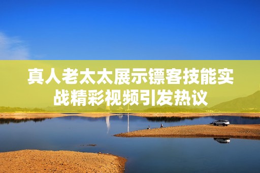 真人老太太展示镖客技能实战精彩视频引发热议