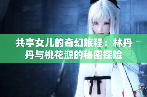 共享女儿的奇幻旅程：林丹丹与桃花源的秘密探险