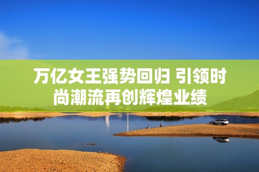 万亿女王强势回归 引领时尚潮流再创辉煌业绩
