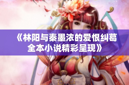 《林阳与秦墨浓的爱恨纠葛全本小说精彩呈现》