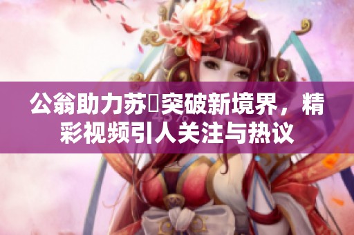 公翁助力苏玥突破新境界，精彩视频引人关注与热议