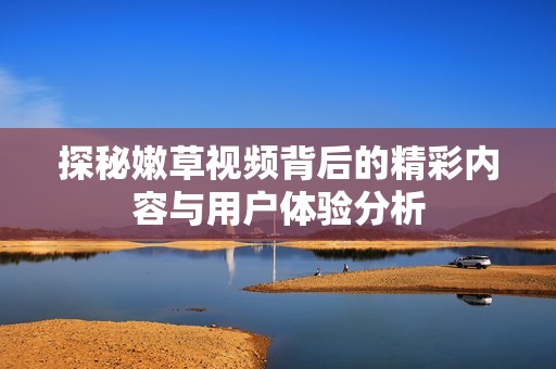 探秘嫩草视频背后的精彩内容与用户体验分析