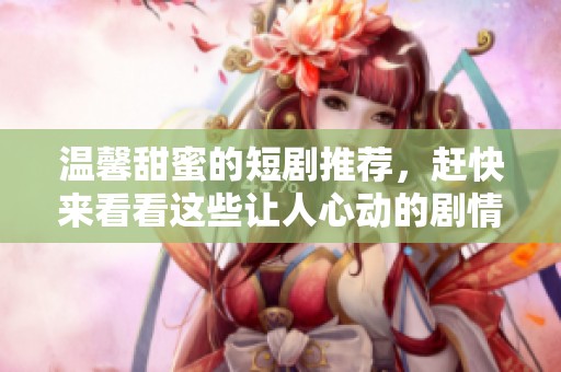 温馨甜蜜的短剧推荐，赶快来看看这些让人心动的剧情吧