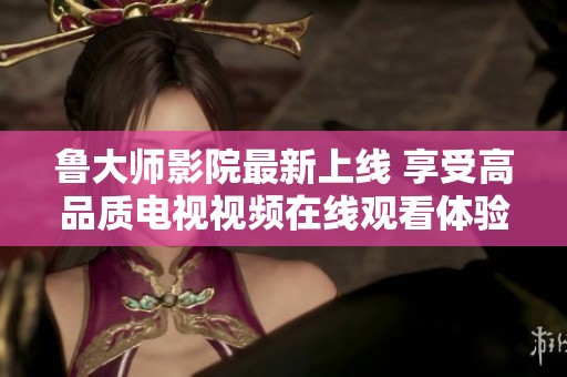 鲁大师影院最新上线 享受高品质电视视频在线观看体验