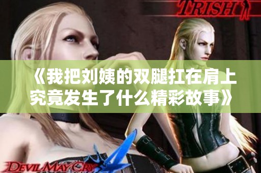《我把刘姨的双腿扛在肩上究竟发生了什么精彩故事》