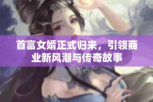 首富女婿正式归来，引领商业新风潮与传奇故事