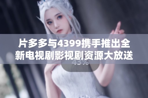 片多多与4399携手推出全新电视剧影视剧资源大放送