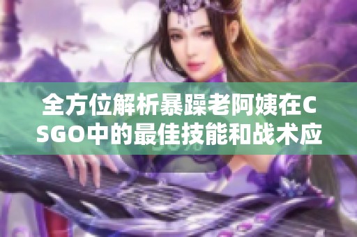 全方位解析暴躁老阿姨在CSGO中的最佳技能和战术应用