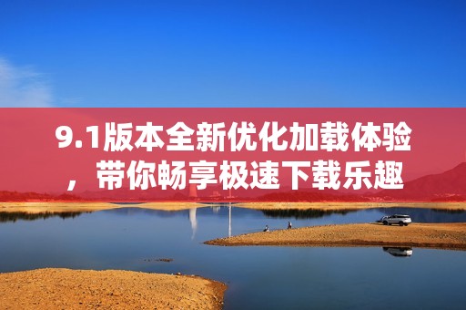 9.1版本全新优化加载体验，带你畅享极速下载乐趣