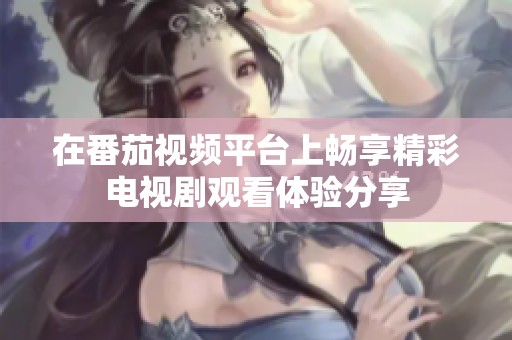 在番茄视频平台上畅享精彩电视剧观看体验分享