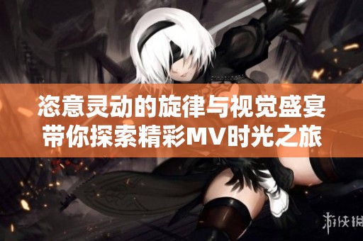 恣意灵动的旋律与视觉盛宴带你探索精彩MV时光之旅
