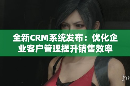 全新CRM系统发布：优化企业客户管理提升销售效率