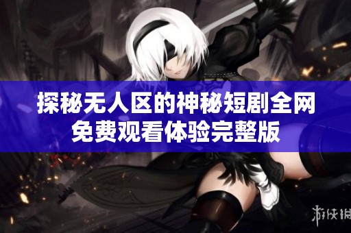 探秘无人区的神秘短剧全网免费观看体验完整版