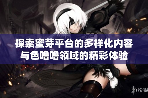 探索蜜芽平台的多样化内容与色噜噜领域的精彩体验