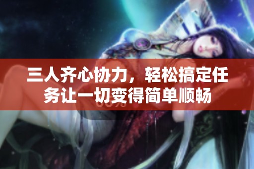 三人齐心协力，轻松搞定任务让一切变得简单顺畅