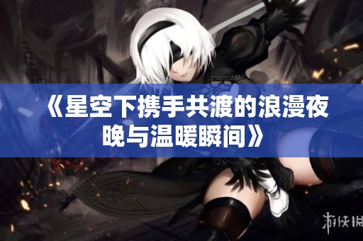 《星空下携手共渡的浪漫夜晚与温暖瞬间》