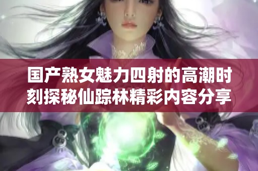 国产熟女魅力四射的高潮时刻探秘仙踪林精彩内容分享