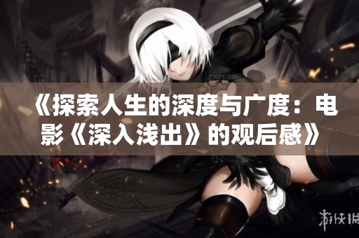《探索人生的深度与广度：电影《深入浅出》的观后感》