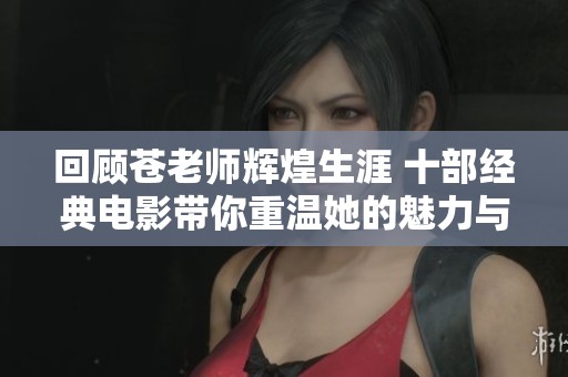 回顾苍老师辉煌生涯 十部经典电影带你重温她的魅力与才华