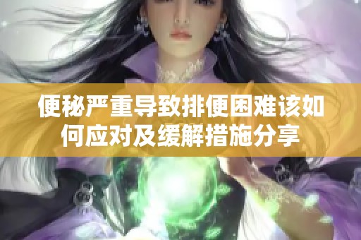 便秘严重导致排便困难该如何应对及缓解措施分享