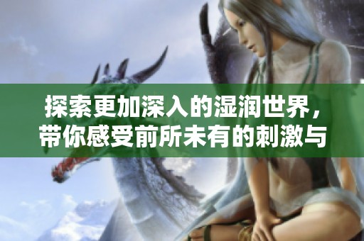 探索更加深入的湿润世界，带你感受前所未有的刺激与魅力