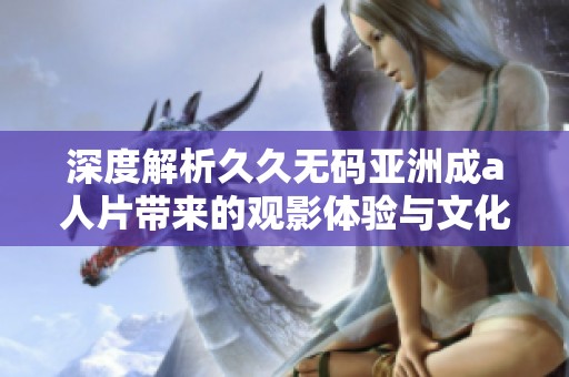 深度解析久久无码亚洲成a人片带来的观影体验与文化影响