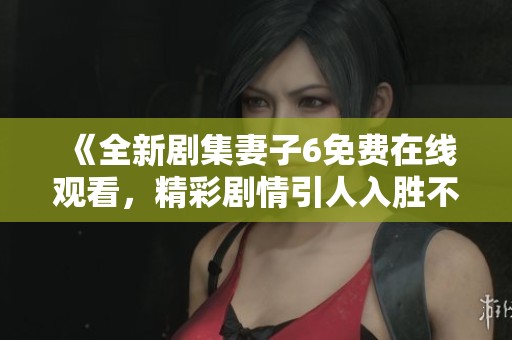 《全新剧集妻子6免费在线观看，精彩剧情引人入胜不容错过》
