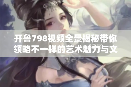 开鲁798视频全景揭秘带你领略不一样的艺术魅力与文化底蕴