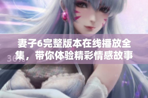 妻子6完整版本在线播放全集，带你体验精彩情感故事尽在其中
