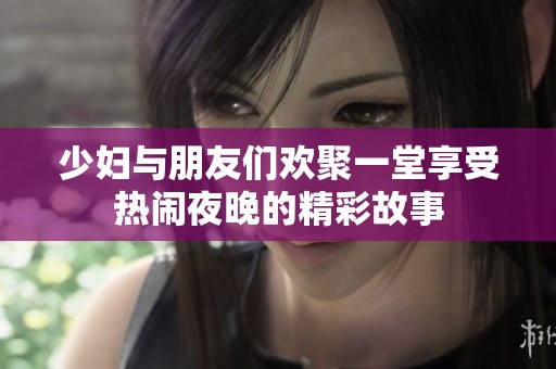 少妇与朋友们欢聚一堂享受热闹夜晚的精彩故事