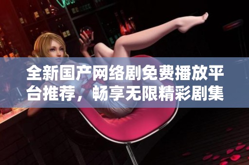 全新国产网络剧免费播放平台推荐，畅享无限精彩剧集体验