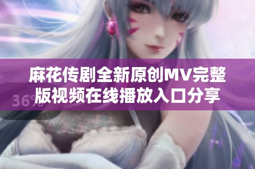 麻花传剧全新原创MV完整版视频在线播放入口分享