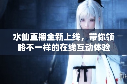 水仙直播全新上线，带你领略不一样的在线互动体验