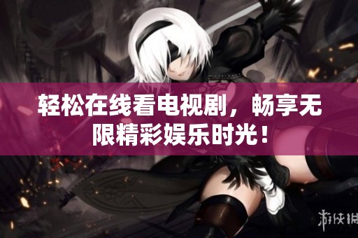 轻松在线看电视剧，畅享无限精彩娱乐时光！