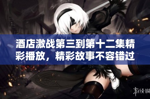 酒店激战第三到第十二集精彩播放，精彩故事不容错过