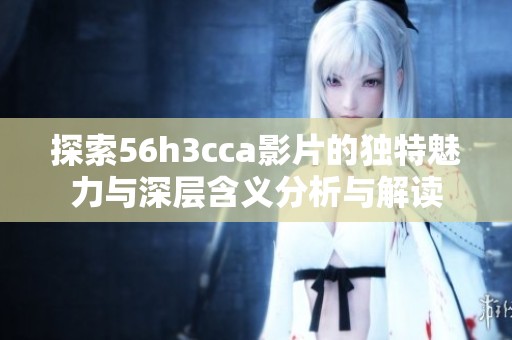 探索56h3cca影片的独特魅力与深层含义分析与解读