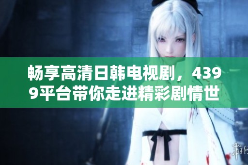 畅享高清日韩电视剧，4399平台带你走进精彩剧情世界