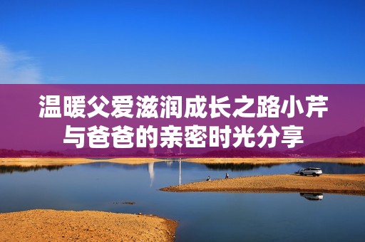 温暖父爱滋润成长之路小芹与爸爸的亲密时光分享