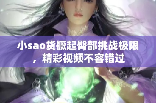 小sao货撅起臀部挑战极限，精彩视频不容错过