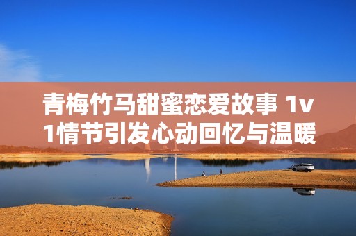 青梅竹马甜蜜恋爱故事 1v1情节引发心动回忆与温暖瞬间
