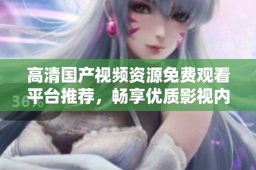高清国产视频资源免费观看平台推荐，畅享优质影视内容