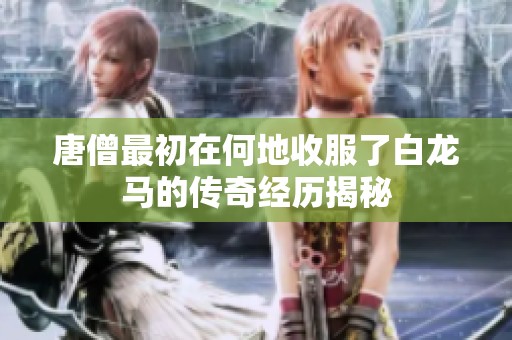 唐僧最初在何地收服了白龙马的传奇经历揭秘
