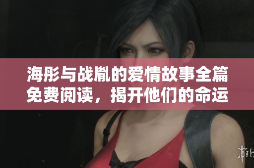 海彤与战胤的爱情故事全篇免费阅读，揭开他们的命运交织之谜