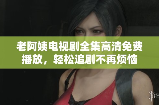 老阿姨电视剧全集高清免费播放，轻松追剧不再烦恼